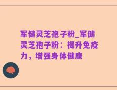 军健灵芝孢子粉_军健灵芝孢子粉：提升免疫力，增强身体健康