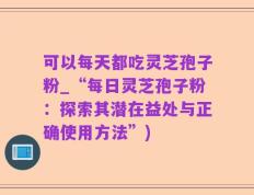 可以每天都吃灵芝孢子粉_“每日灵芝孢子粉：探索其潜在益处与正确使用方法”)