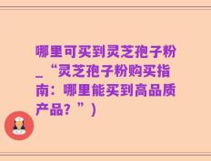 哪里可买到灵芝孢子粉_“灵芝孢子粉购买指南：哪里能买到高品质产品？”)
