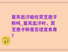 夏天出汗能吃灵芝孢子粉吗_夏天出汗时，灵芝孢子粉是否适宜食用？