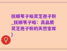 抚顺苇子峪灵芝孢子粉_抚顺苇子峪：高品质灵芝孢子粉的天然宝库)