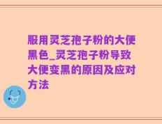 服用灵芝孢子粉的大便黑色_灵芝孢子粉导致大便变黑的原因及应对方法