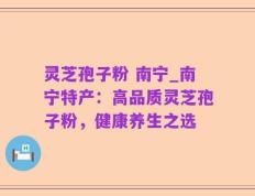 灵芝孢子粉 南宁_南宁特产：高品质灵芝孢子粉，健康养生之选