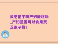 灵芝孢子粉产妇能吃吗_产妇是否可以食用灵芝孢子粉？