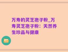 万寿的灵芝孢子粉_万寿灵芝孢子粉：天然养生珍品与健康