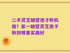二手灵芝破壁孢子粉机器？紫一破壁灵芝孢子粉到哪里买最好