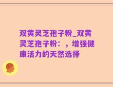双黄灵芝孢子粉_双黄灵芝孢子粉：，增强健康活力的天然选择