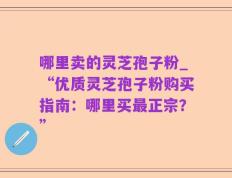 哪里卖的灵芝孢子粉_“优质灵芝孢子粉购买指南：哪里买最正宗？”