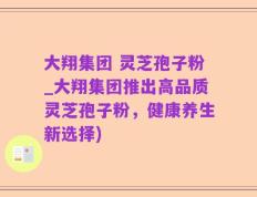 大翔集团 灵芝孢子粉_大翔集团推出高品质灵芝孢子粉，健康养生新选择)