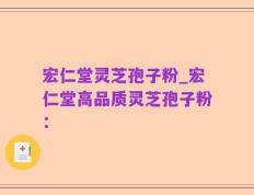 宏仁堂灵芝孢子粉_宏仁堂高品质灵芝孢子粉：