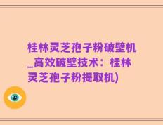 桂林灵芝孢子粉破壁机_高效破壁技术：桂林灵芝孢子粉提取机)
