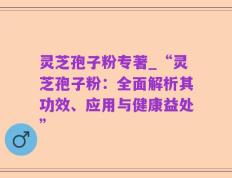 灵芝孢子粉专著_“灵芝孢子粉：全面解析其功效、应用与健康益处”