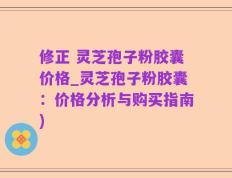 修正 灵芝孢子粉胶囊价格_灵芝孢子粉胶囊：价格分析与购买指南)