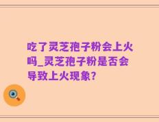 吃了灵芝孢子粉会上火吗_灵芝孢子粉是否会导致上火现象？