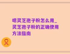 嗯灵芝孢子粉怎么用_灵芝孢子粉的正确使用方法指南