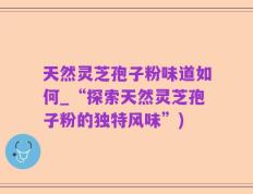 天然灵芝孢子粉味道如何_“探索天然灵芝孢子粉的独特风味”)