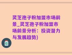 灵芝孢子粉加盟市场前景_灵芝孢子粉加盟市场前景分析：投资潜力与发展趋势)