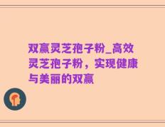 双赢灵芝孢子粉_高效灵芝孢子粉，实现健康与美丽的双赢