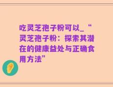 吃灵芝孢子粉可以_“灵芝孢子粉：探索其潜在的健康益处与正确食用方法”