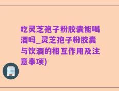 吃灵芝孢子粉胶囊能喝酒吗_灵芝孢子粉胶囊与饮酒的相互作用及注意事项)