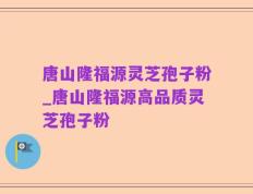 唐山隆福源灵芝孢子粉_唐山隆福源高品质灵芝孢子粉