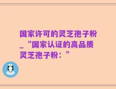 国家许可的灵芝孢子粉_“国家认证的高品质灵芝孢子粉：”