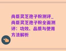 尚臣灵芝孢子粉测评_尚臣灵芝孢子粉全面测评：功效、品质与使用方法解析