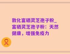 敦化富硒灵芝孢子粉_富硒灵芝孢子粉：天然健康，增强免疫力