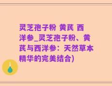 灵芝孢子粉 黄芪 西洋参_灵芝孢子粉、黄芪与西洋参：天然草本精华的完美结合)