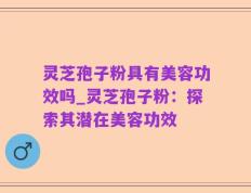 灵芝孢子粉具有美容功效吗_灵芝孢子粉：探索其潜在美容功效