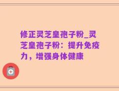 修正灵芝皇孢子粉_灵芝皇孢子粉：提升免疫力，增强身体健康