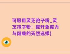 可服用灵芝孢子粉_灵芝孢子粉：提升免疫力与健康的天然选择)