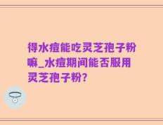 得水痘能吃灵芝孢子粉嘛_水痘期间能否服用灵芝孢子粉？