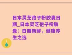 日本灵芝孢子粉胶囊日期_日本灵芝孢子粉胶囊：日期新鲜，健康养生之选