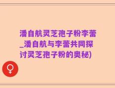 潘自航灵芝孢子粉李蕾_潘自航与李蕾共同探讨灵芝孢子粉的奥秘)
