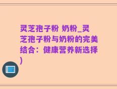 灵芝孢子粉 奶粉_灵芝孢子粉与奶粉的完美结合：健康营养新选择)