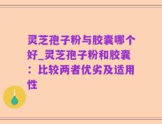 灵芝孢子粉与胶囊哪个好_灵芝孢子粉和胶囊：比较两者优劣及适用性