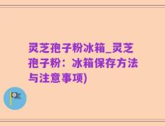 灵芝孢子粉冰箱_灵芝孢子粉：冰箱保存方法与注意事项)