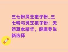 三七粉灵芝孢子粉_三七粉与灵芝孢子粉：天然草本精华，健康养生新选择