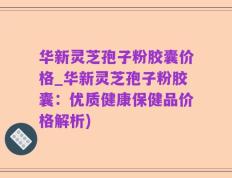 华新灵芝孢子粉胶囊价格_华新灵芝孢子粉胶囊：优质健康保健品价格解析)