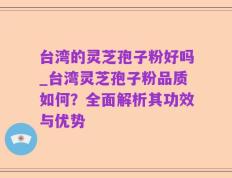 台湾的灵芝孢子粉好吗_台湾灵芝孢子粉品质如何？全面解析其功效与优势