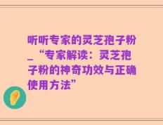 听听专家的灵芝孢子粉_“专家解读：灵芝孢子粉的神奇功效与正确使用方法”