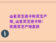 山星灵芝孢子粉灵芝产地_山星灵芝孢子粉：优质灵芝产地直供