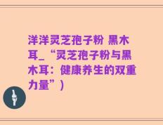 洋洋灵芝孢子粉 黑木耳_“灵芝孢子粉与黑木耳：健康养生的双重力量”)