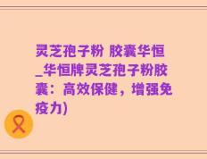 灵芝孢子粉 胶囊华恒_华恒牌灵芝孢子粉胶囊：高效保健，增强免疫力)