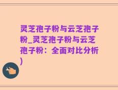 灵芝孢子粉与云芝孢子粉_灵芝孢子粉与云芝孢子粉：全面对比分析)