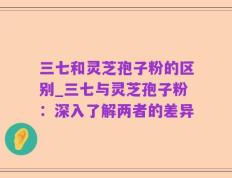 三七和灵芝孢子粉的区别_三七与灵芝孢子粉：深入了解两者的差异