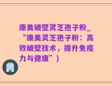 康美破壁灵芝孢子粉_“康美灵芝孢子粉：高效破壁技术，提升免疫力与健康”)