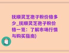 抚顺灵芝孢子粉价格多少_抚顺灵芝孢子粉价格一览：了解市场行情与购买指南)