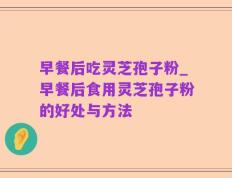 早餐后吃灵芝孢子粉_早餐后食用灵芝孢子粉的好处与方法